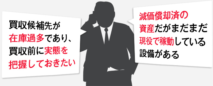 買収候補先が在庫過多であり、買収前に実態を把握しておきたい。減価償却済の資産だがまだまだ現役で稼動している設備がある